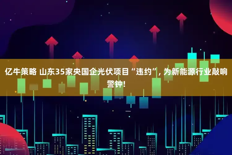 亿牛策略 山东35家央国企光伏项目“违约”, 为新能源行业敲响警钟!