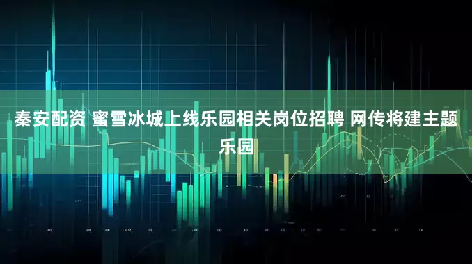 秦安配资 蜜雪冰城上线乐园相关岗位招聘 网传将建主题乐园